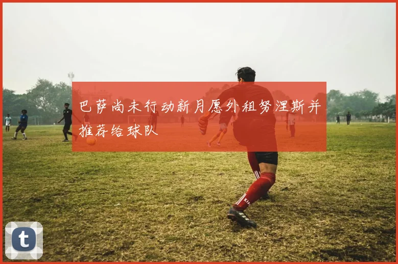 巴萨尚未行动新月愿外租努涅斯并推荐给球队